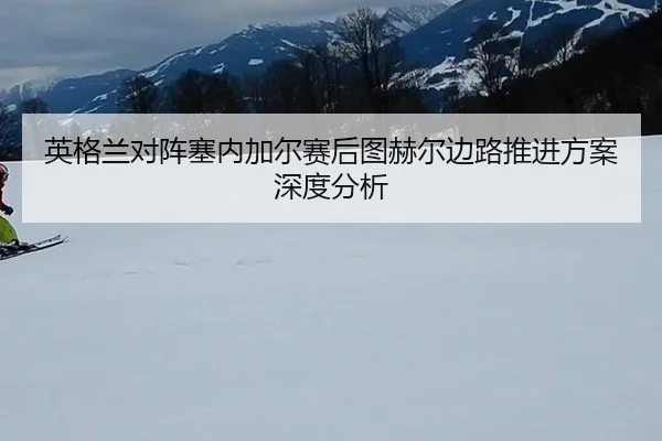 英格兰对阵塞内加尔赛后图赫尔边路推进方案深度分析